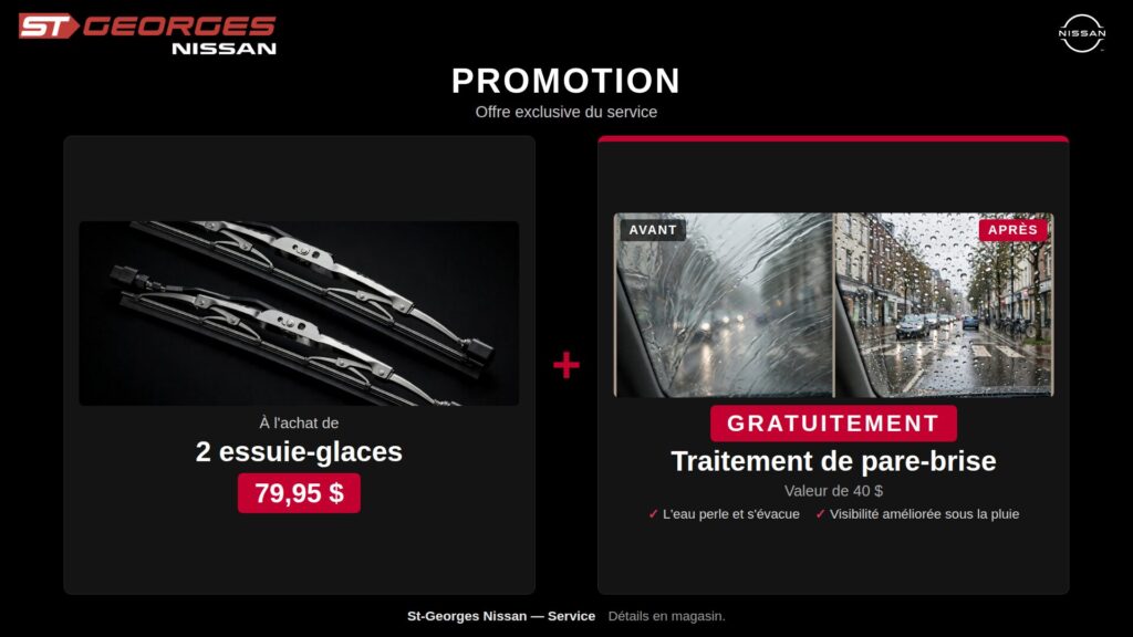 IMAGE PROMOTIONNELLE DE ST-GEORGES NISSAN PRÉSENTANT UNE OFFRE EXCLUSIVE DU SERVICE. À L'ACHAT DE 2 ESSUIE-GLACES AU PRIX DE 79,95 $, OBTENEZ GRATUITEMENT UN TRAITEMENT DE PARE-BRISE D'UNE VALEUR DE 40 $. LE VISUEL MONTRE UNE COMPARAISON « AVANT / APRÈS » DÉMONTRANT UNE MEILLEURE VISIBILITÉ SOUS LA PLUIE ET UN EFFET DÉPERLANT OÙ L'EAU PERLE ET S'ÉVACUE FACILEMENT. DÉTAILS EN MAGASIN.